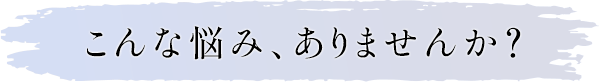 こんな悩み、ありませんか？